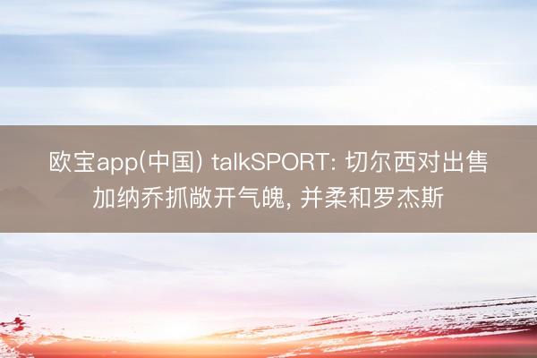 欧宝app(中国) talkSPORT: 切尔西对出售加纳乔抓敞开气魄， 并柔和罗杰斯