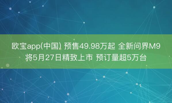欧宝app(中国) 预售49.98万起 全新问界M9将5月27日精致上市 预订量超5万台