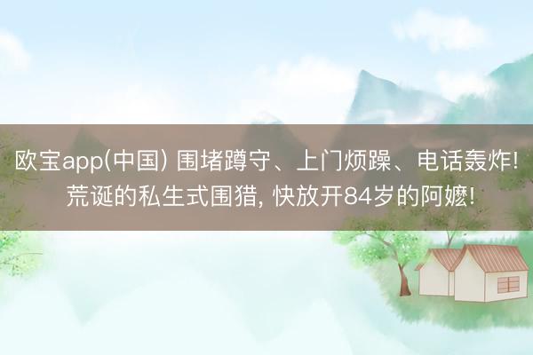 欧宝app(中国) 围堵蹲守、上门烦躁、电话轰炸! 荒诞的私生式围猎， 快放开84岁的阿嬷!