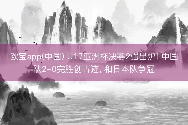 欧宝app(中国) U17亚洲杯决赛2强出炉! 中国队2-0完胜创古迹， 和日本队争冠