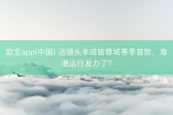 欧宝app(中国) 送领头羊成皆蓉城赛季首败，海港运行发力了？