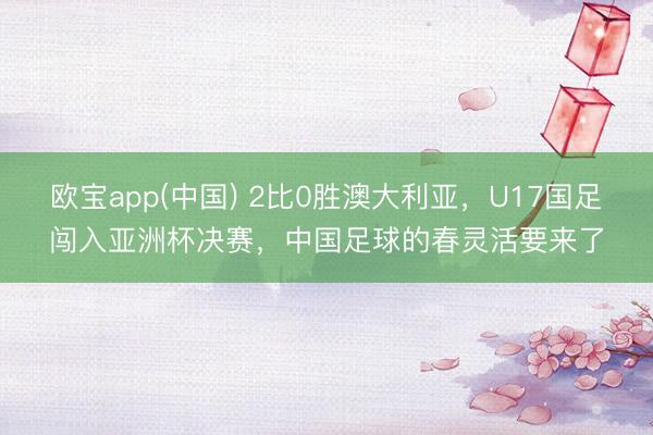 欧宝app(中国) 2比0胜澳大利亚，U17国足闯入亚洲杯决赛，中国足球的春灵活要来了