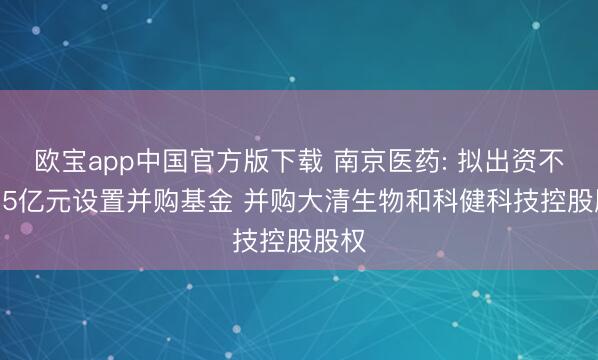 欧宝app中国官方版下载 南京医药: 拟出资不超4.5亿元设置并购基金 并购大清生物和科健科技控股股权