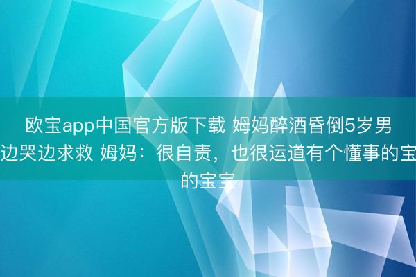 欧宝app中国官方版下载 姆妈醉酒昏倒5岁男儿边哭边求救 姆妈：很自责，也很运道有个懂事的宝宝