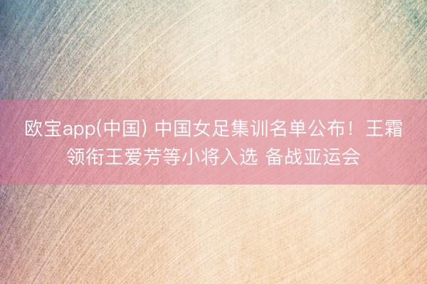 欧宝app(中国) 中国女足集训名单公布！王霜领衔王爱芳等小将入选 备战亚运会