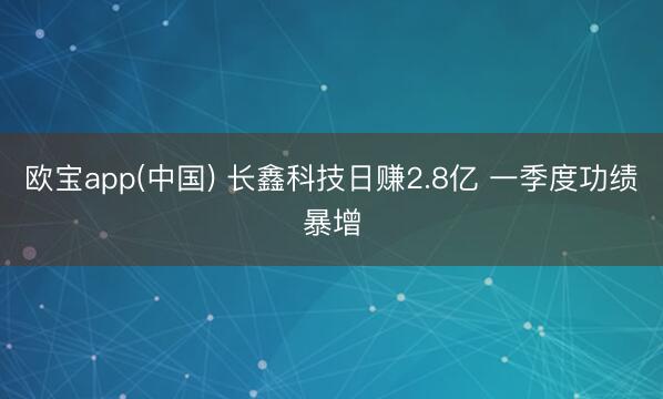 欧宝app(中国) 长鑫科技日赚2.8亿 一季度功绩暴增