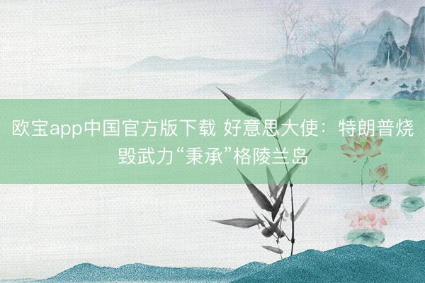 欧宝app中国官方版下载 好意思大使：特朗普烧毁武力“秉承”格陵兰岛