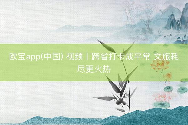 欧宝app(中国) 视频丨跨省打卡成平常 文旅耗尽更火热