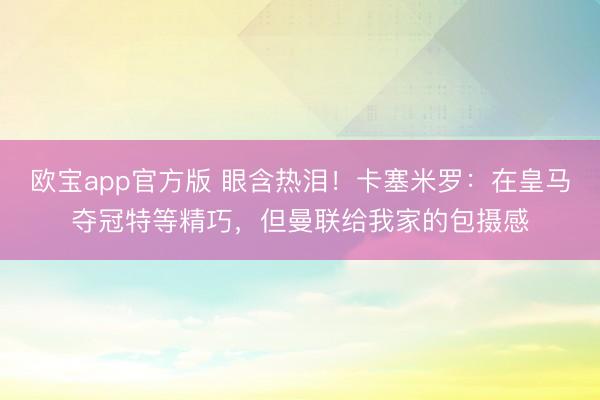 欧宝app官方版 眼含热泪！卡塞米罗：在皇马夺冠特等精巧，但曼联给我家的包摄感