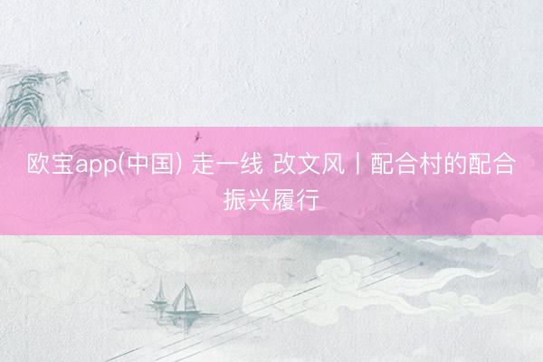 欧宝app(中国) 走一线 改文风丨配合村的配合振兴履行