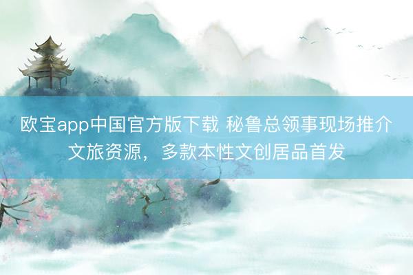 欧宝app中国官方版下载 秘鲁总领事现场推介文旅资源，多款本性文创居品首发