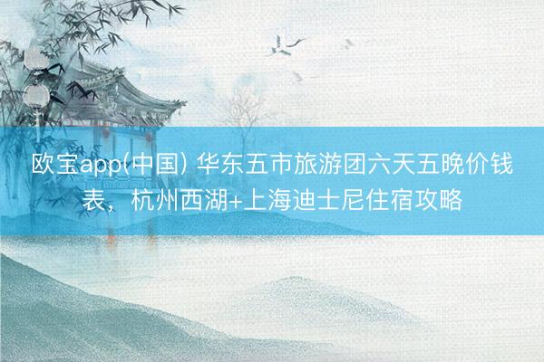 欧宝app(中国) 华东五市旅游团六天五晚价钱表，杭州西湖+上海迪士尼住宿攻略