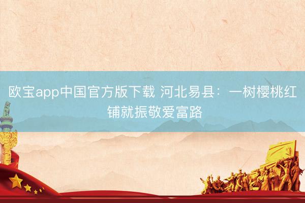欧宝app中国官方版下载 河北易县：一树樱桃红 铺就振敬爱富路