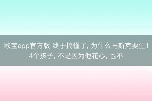 欧宝app官方版 终于搞懂了， 为什么马斯克要生14个孩子， 不是因为他花心， 也不