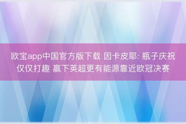 欧宝app中国官方版下载 因卡皮耶: 瓶子庆祝仅仅打趣 赢下英超更有能源靠近欧冠决赛