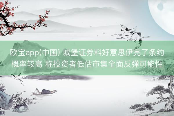 欧宝app(中国) 城堡证券料好意思伊完了条约概率较高 称投资者低估市集全面反弹可能性