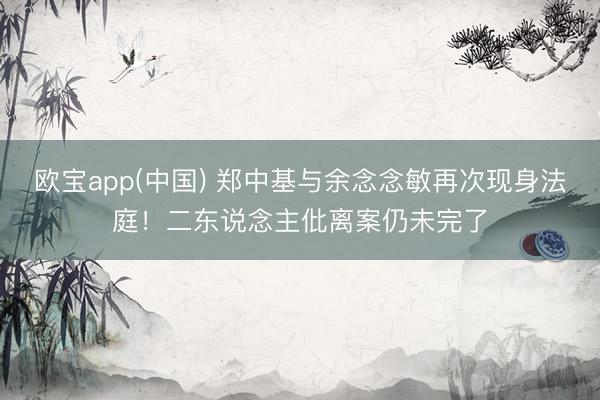 欧宝app(中国) 郑中基与余念念敏再次现身法庭！二东说念主仳离案仍未完了