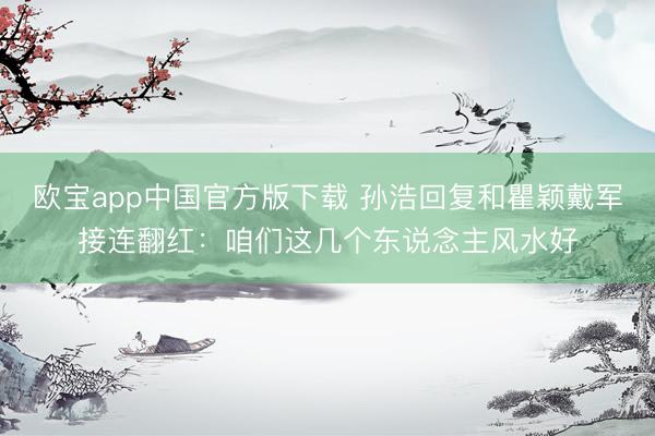 欧宝app中国官方版下载 孙浩回复和瞿颖戴军接连翻红：咱们这几个东说念主风水好
