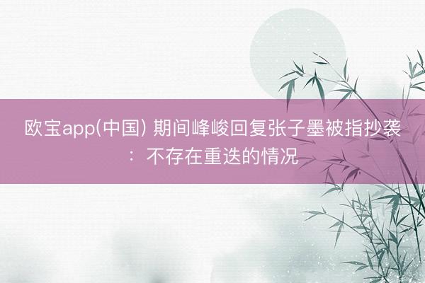 欧宝app(中国) 期间峰峻回复张子墨被指抄袭：不存在重迭的情况