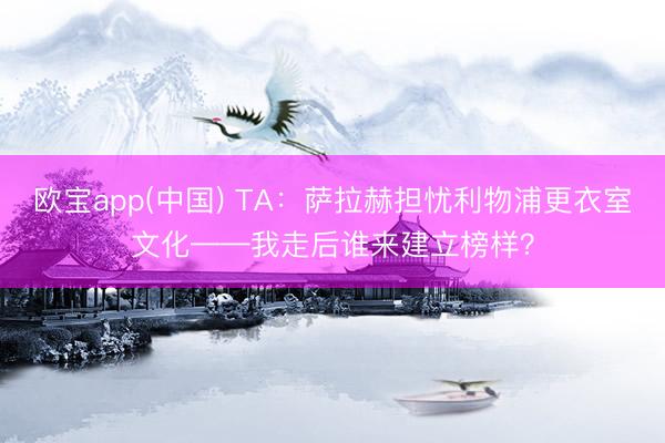 欧宝app(中国) TA：萨拉赫担忧利物浦更衣室文化——我走后谁来建立榜样？