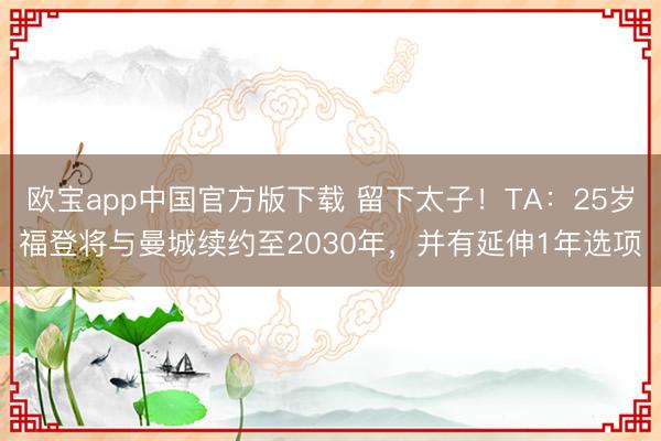 欧宝app中国官方版下载 留下太子！TA：25岁福登将与曼城续约至2030年，并有延伸1年选项