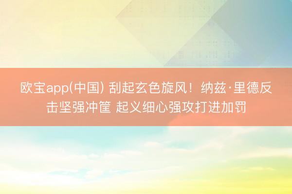 欧宝app(中国) 刮起玄色旋风！纳兹·里德反击坚强冲筐 起义细心强攻打进加罚