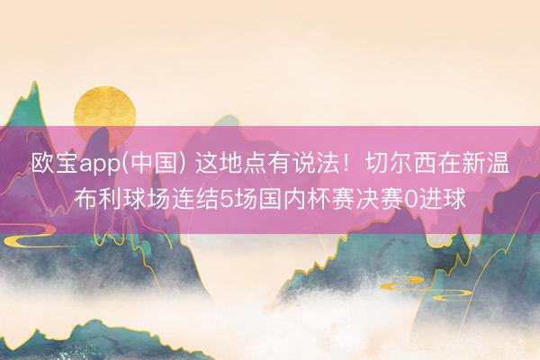 欧宝app(中国) 这地点有说法！切尔西在新温布利球场连结5场国内杯赛决赛0进球