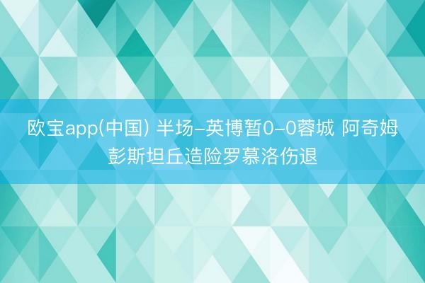欧宝app(中国) 半场-英博暂0-0蓉城 阿奇姆彭斯坦丘造险罗慕洛伤退