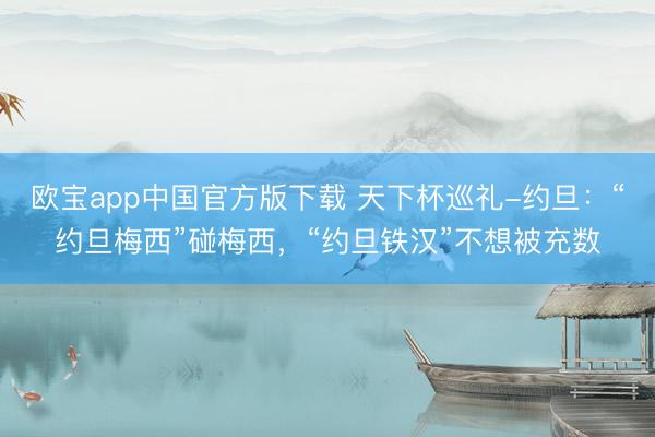欧宝app中国官方版下载 天下杯巡礼-约旦：“约旦梅西”碰梅西，“约旦铁汉”不想被充数
