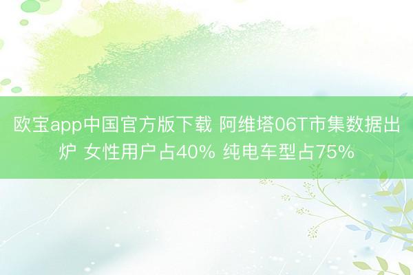 欧宝app中国官方版下载 阿维塔06T市集数据出炉 女性用户占40% 纯电车型占75%