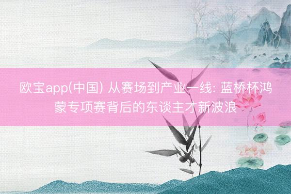 欧宝app(中国) 从赛场到产业一线: 蓝桥杯鸿蒙专项赛背后的东谈主才新波浪