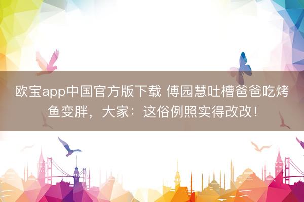 欧宝app中国官方版下载 傅园慧吐槽爸爸吃烤鱼变胖，大家：这俗例照实得改改！