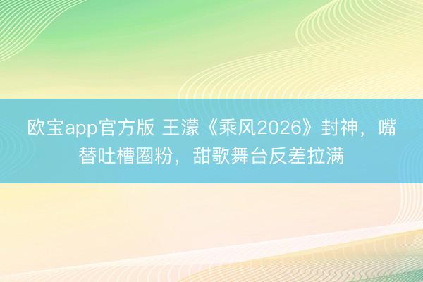 欧宝app官方版 王濛《乘风2026》封神,嘴替吐槽圈粉,甜歌舞台反差拉满