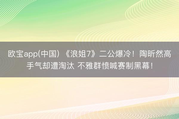 欧宝app(中国) 《浪姐7》二公爆冷！陶昕然高手气却遭淘汰 不雅群愤喊赛制黑幕！