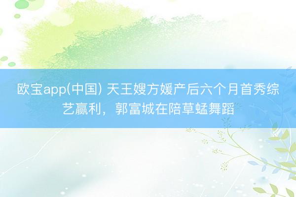 欧宝app(中国) 天王嫂方媛产后六个月首秀综艺赢利，郭富城在陪草蜢舞蹈