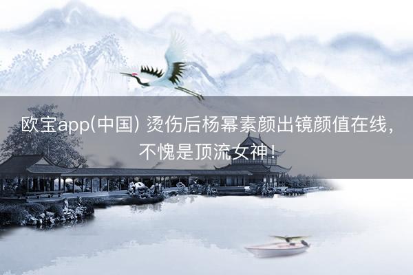 欧宝app(中国) 烫伤后杨幂素颜出镜颜值在线，不愧是顶流女神！