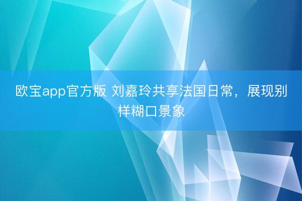欧宝app官方版 刘嘉玲共享法国日常，展现别样糊口景象