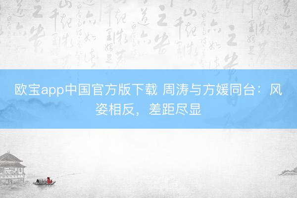 欧宝app中国官方版下载 周涛与方媛同台：风姿相反，差距尽显