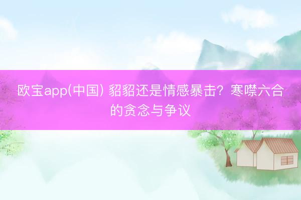 欧宝app(中国) 貂貂还是情感暴击？寒噤六合的贪念与争议