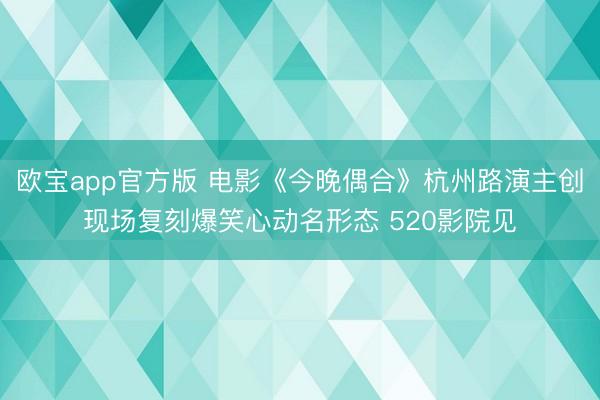 欧宝app官方版 电影《今晚偶合》杭州路演主创现场复刻爆笑心动名形态 520影院见