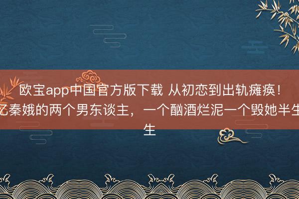 欧宝app中国官方版下载 从初恋到出轨瘫痪！忆秦娥的两个男东谈主，一个酗酒烂泥一个毁她半生