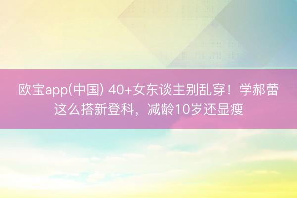 欧宝app(中国) 40+女东谈主别乱穿！学郝蕾这么搭新登科，减龄10岁还显瘦