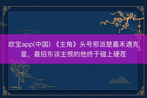 欧宝app(中国) 《主角》头号邪派楚嘉禾遇克星,最招东谈主恨的他终于碰上硬茬