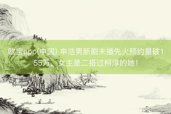 欧宝app(中国) 申浩男新剧未播先火预约量破155万，女主是二搭过柯淳的她！