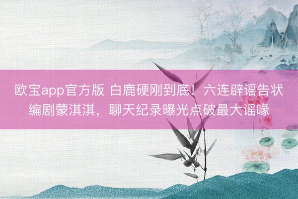 欧宝app官方版 白鹿硬刚到底！六连辟谣告状编剧蒙淇淇，聊天纪录曝光点破最大谣喙