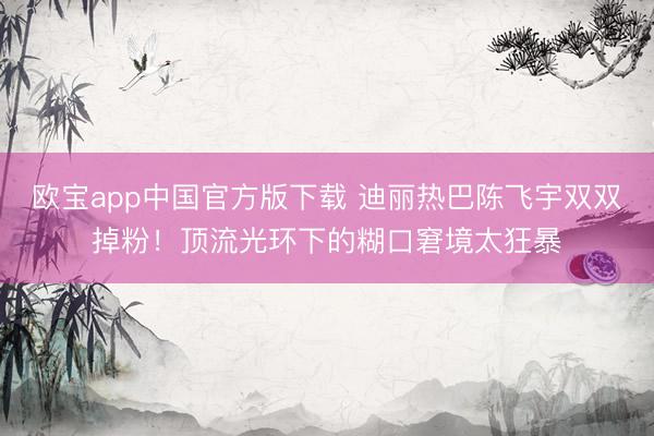 欧宝app中国官方版下载 迪丽热巴陈飞宇双双掉粉！顶流光环下的糊口窘境太狂暴