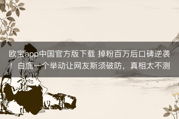 欧宝app中国官方版下载 掉粉百万后口碑逆袭！白鹿一个举动让网友斯须破防，真相太不测