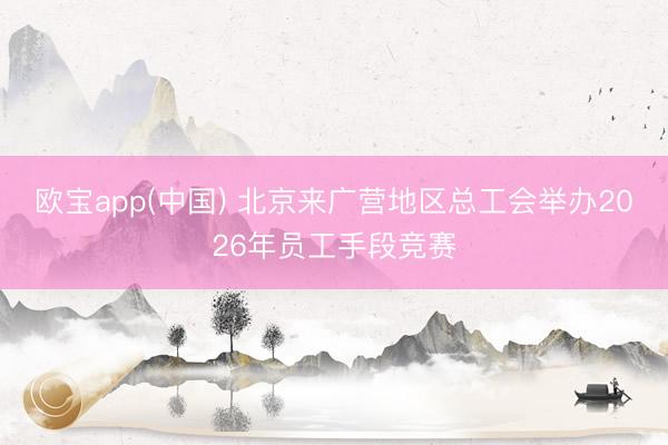 欧宝app(中国) 北京来广营地区总工会举办2026年员工手段竞赛