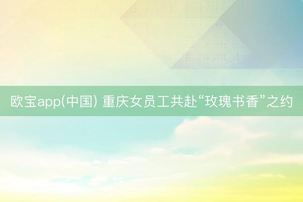 欧宝app(中国) 重庆女员工共赴“玫瑰书香”之约