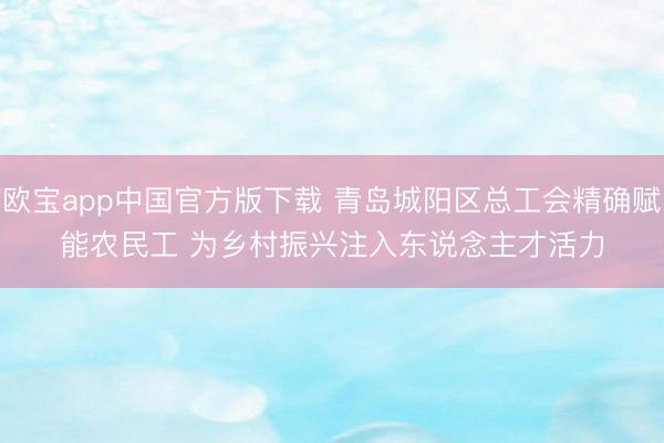 欧宝app中国官方版下载 青岛城阳区总工会精确赋能农民工 为乡村振兴注入东说念主才活力